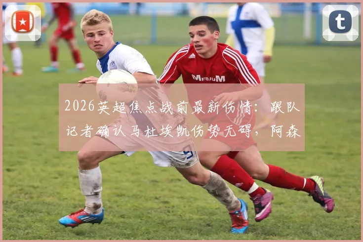 2026英超焦点战前最新伤情：跟队记者确认马杜埃凯伤势无碍，阿森纳对其出战曼城持乐观态度