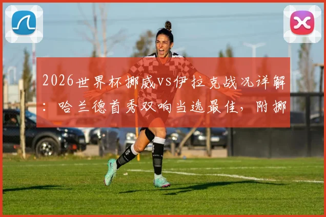 2026世界杯挪威vs伊拉克战况详解：哈兰德首秀双响当选最佳，附挪威队后续赛程与球星数据盘点