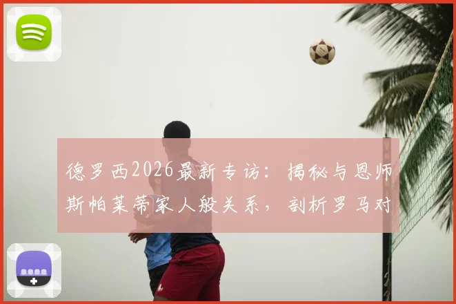 德罗西2026最新专访：揭秘与恩师斯帕莱蒂家人般关系，剖析罗马对阵尤文图斯的拿分关键