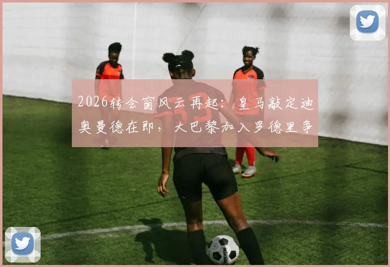 2026转会窗风云再起：皇马敲定迪奥曼德在即，大巴黎加入罗德里争夺战
