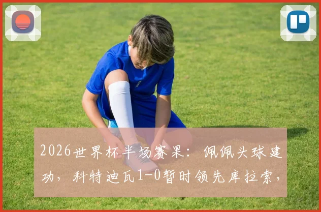 2026世界杯半场赛果：佩佩头球建功，科特迪瓦1-0暂时领先库拉索，附关键进球战术解读与全场数据解析