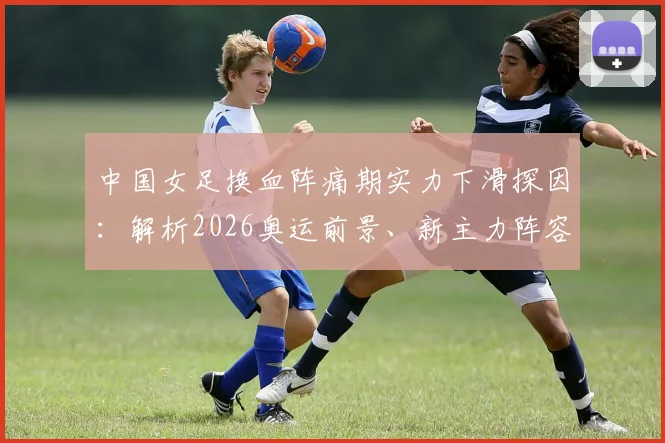 中国女足换血阵痛期实力下滑探因：解析2026奥运前景、新主力阵容与水庆霞之后帅位人选