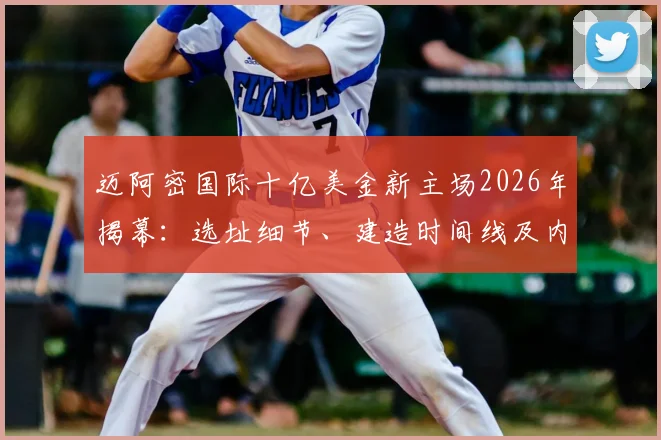 迈阿密国际十亿美金新主场2026年揭幕：选址细节、建造时间线及内部设施首次详解
