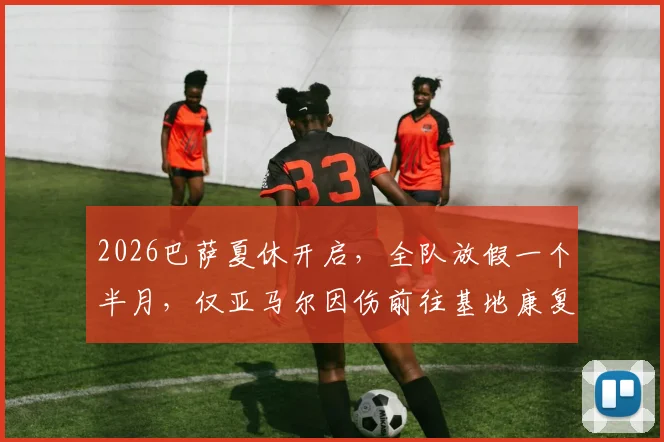 2026巴萨夏休开启，全队放假一个半月，仅亚马尔因伤前往基地康复训练