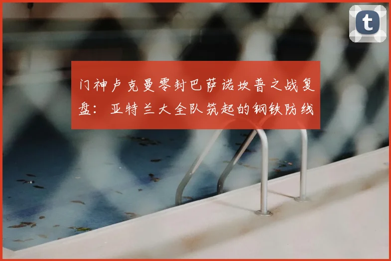 门神卢克曼零封巴萨诺坎普之战复盘：亚特兰大全队筑起的钢铁防线是如何炼成的？