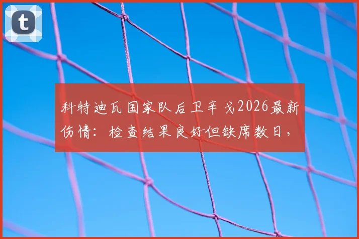 科特迪瓦国家队后卫辛戈2026最新伤情:检查结果良好但缺席数日,球队后防调整方案解读