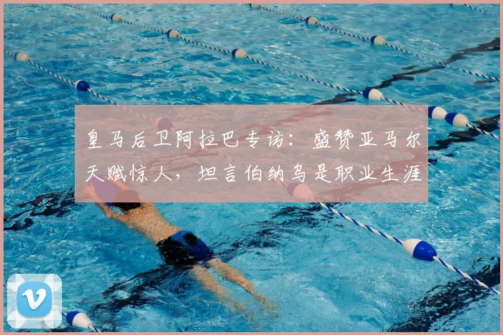 皇马后卫阿拉巴专访：盛赞亚马尔天赋惊人，坦言伯纳乌是职业生涯关键，2026展望成焦点