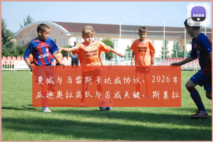 曼城与马雷斯卡达成协议，2026年瓜迪奥拉离队与否成关键，斯基拉披露最新换帅进展