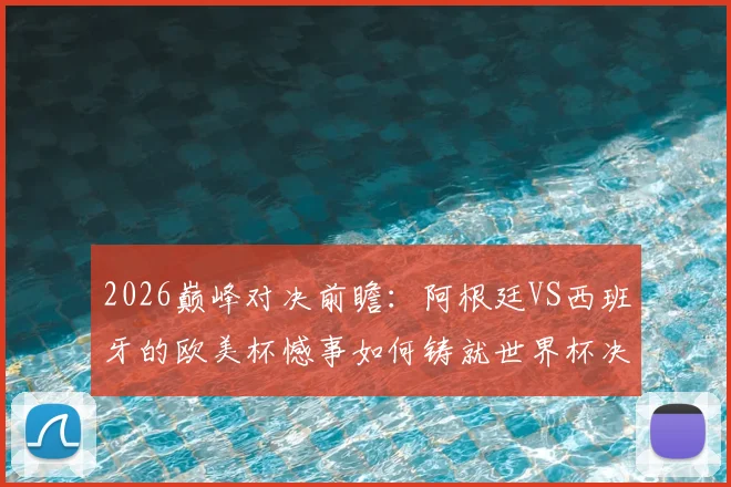 2026巅峰对决前瞻：阿根廷VS西班牙的欧美杯憾事如何铸就世界杯决赛舞台？