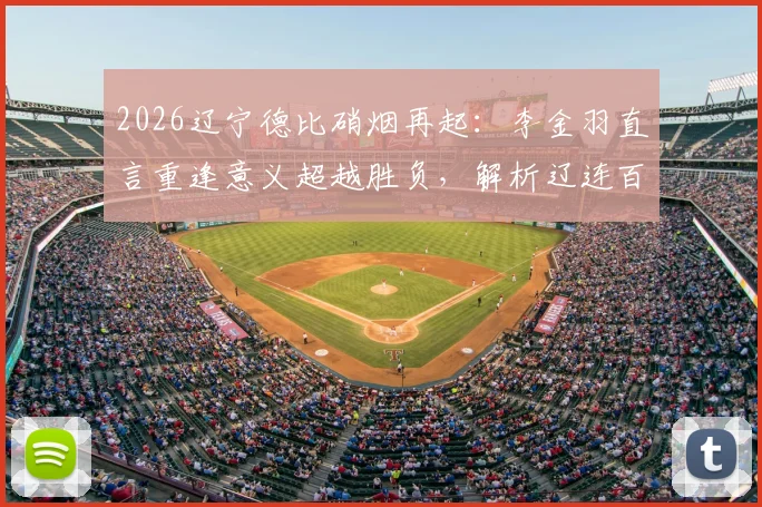 2026辽宁德比硝烟再起：李金羽直言重逢意义超越胜负，解析辽连百年恩怨与毫无保留之战