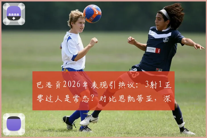巴洛贡2026年表现引热议：3射1正零过人是常态？对比恩凯蒂亚，深度解析其未能兑现天赋的三大原因