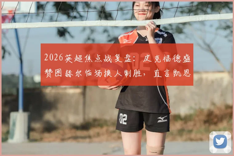 2026英超焦点战复盘：皮克福德盛赞图赫尔临场换人制胜，直言凯恩表现超乎想象
