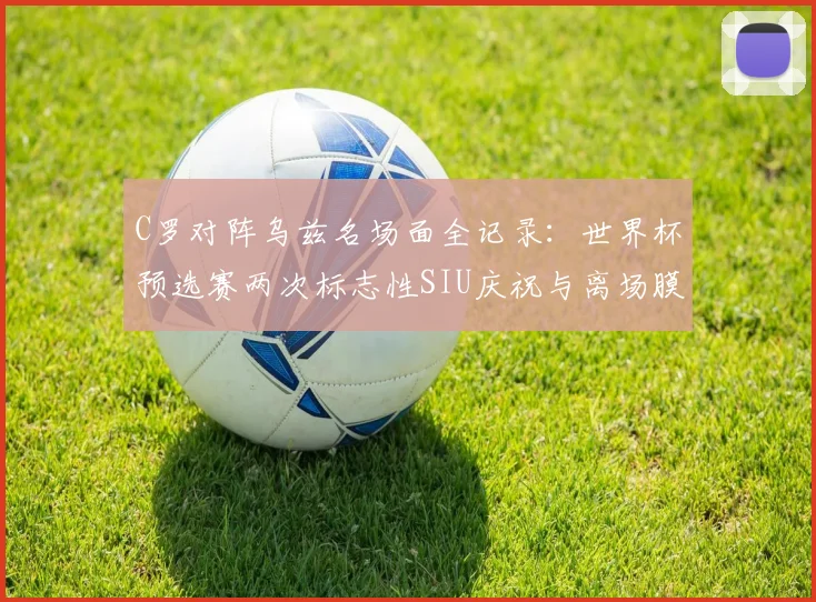 C罗对阵乌兹名场面全记录：世界杯预选赛两次标志性SIU庆祝与离场膜拜瞬间，附带慢动作高清视频集锦