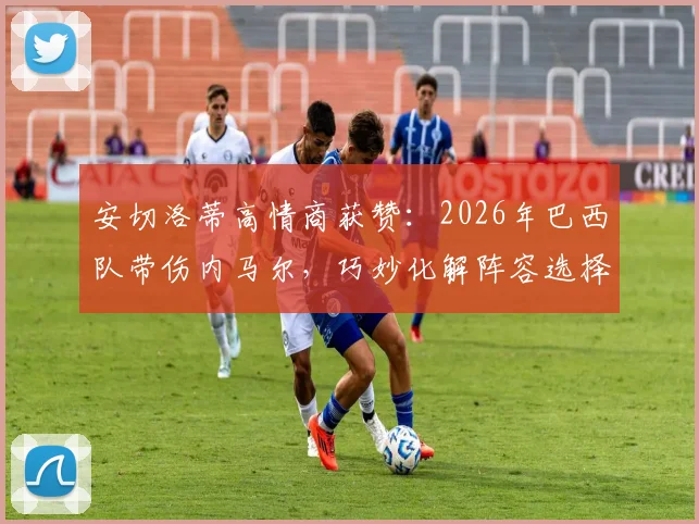 安切洛蒂高情商获赞：2026年巴西队带伤内马尔，巧妙化解阵容选择难题