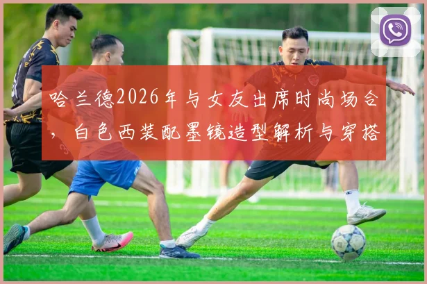 哈兰德2026年与女友出席时尚场合，白色西装配墨镜造型解析与穿搭技巧