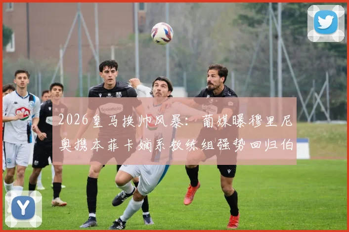 2026皇马换帅风暴：葡媒曝穆里尼奥携本菲卡嫡系教练组强势回归伯纳乌，重塑银河战舰