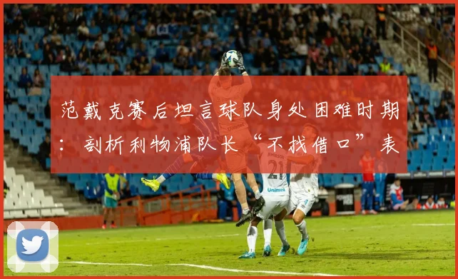 范戴克赛后坦言球队身处困难时期：剖析利物浦队长“不找借口”表态背后的2026赛季现实与挑战