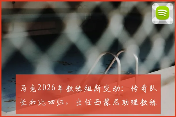 马竞2026年教练组新变动：传奇队长加比回归，出任西蒙尼助理教练，对球队战术有何影响？