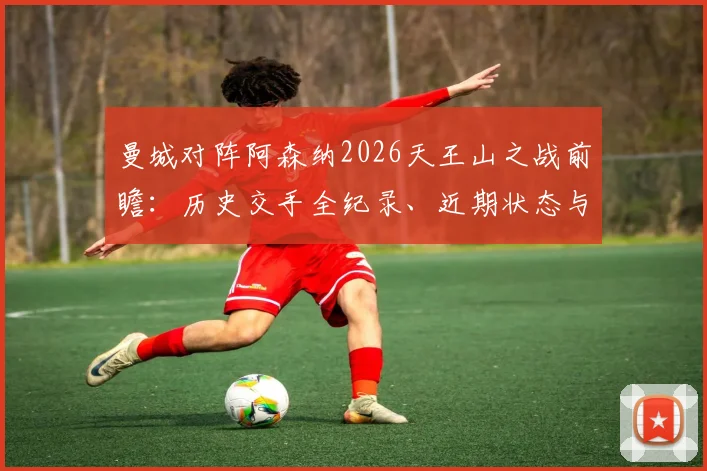 曼城对阵阿森纳2026天王山之战前瞻：历史交手全纪录、近期状态与战术博弈深度拆解
