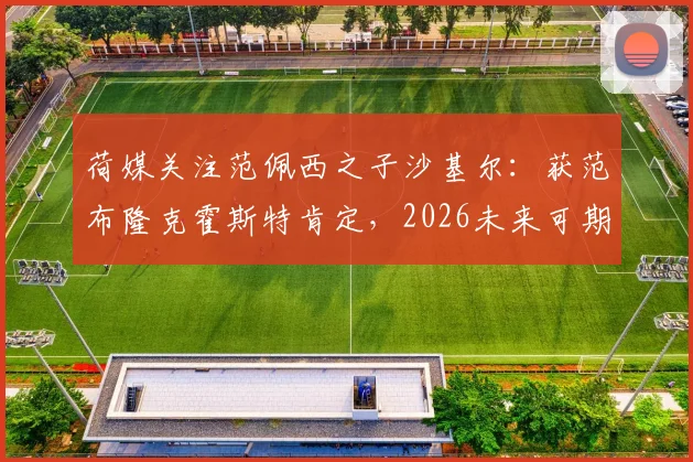 荷媒关注范佩西之子沙基尔:获范布隆克霍斯特肯定,2026未来可期,足球星二代成长引关注
