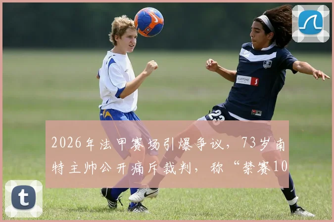 2026年法甲赛场引爆争议，73岁南特主帅公开痛斥裁判，称“禁赛10年也无所谓”背后原因探析