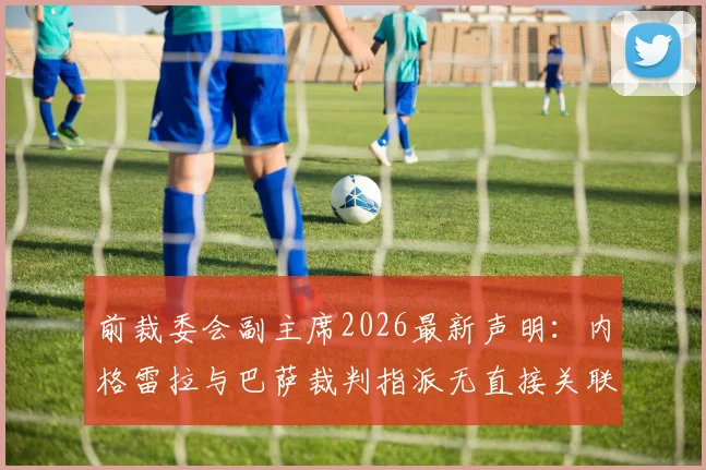 前裁委会副主席2026最新声明:内格雷拉与巴萨裁判指派无直接关联,揭露事件背后的关键误解