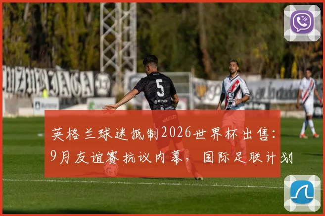 英格兰球迷抵制2026世界杯出售：9月友谊赛抗议内幕，国际足联计划遭全面反对