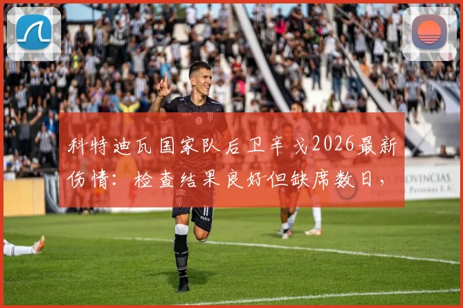 科特迪瓦国家队后卫辛戈2026最新伤情：检查结果良好但缺席数日，球队后防调整方案解读