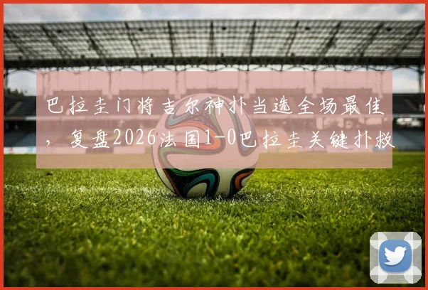 巴拉圭门将吉尔神扑当选全场最佳，复盘2026法国1-0巴拉圭关键扑救与MVP表现