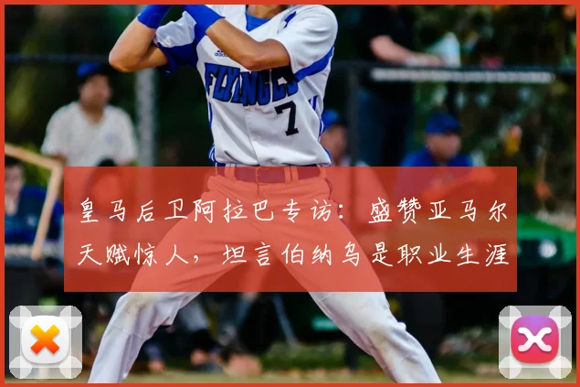 皇马后卫阿拉巴专访：盛赞亚马尔天赋惊人，坦言伯纳乌是职业生涯关键，2026展望成焦点