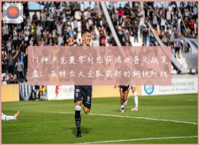 门神卢克曼零封巴萨诺坎普之战复盘:亚特兰大全队筑起的钢铁防线是如何炼成的?