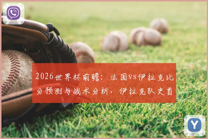 2026世界杯前瞻：法国vs伊拉克比分预测与战术分析，伊拉克队史首分之战，法国争胜提前晋级形势解读