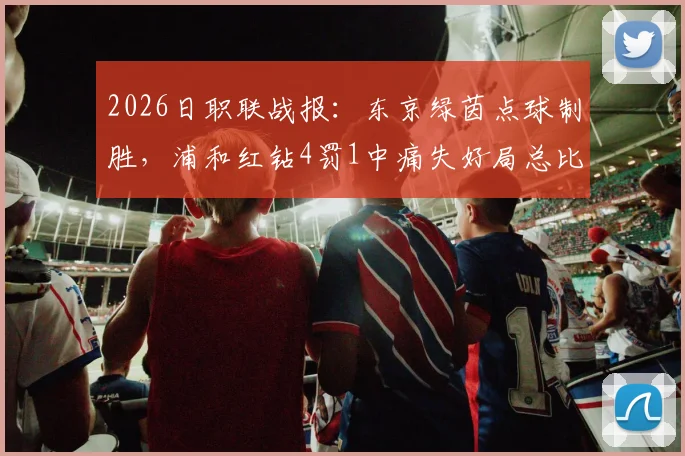 2026日职联战报：东京绿茵点球制胜，浦和红钻4罚1中痛失好局总比分2-4遭淘汰