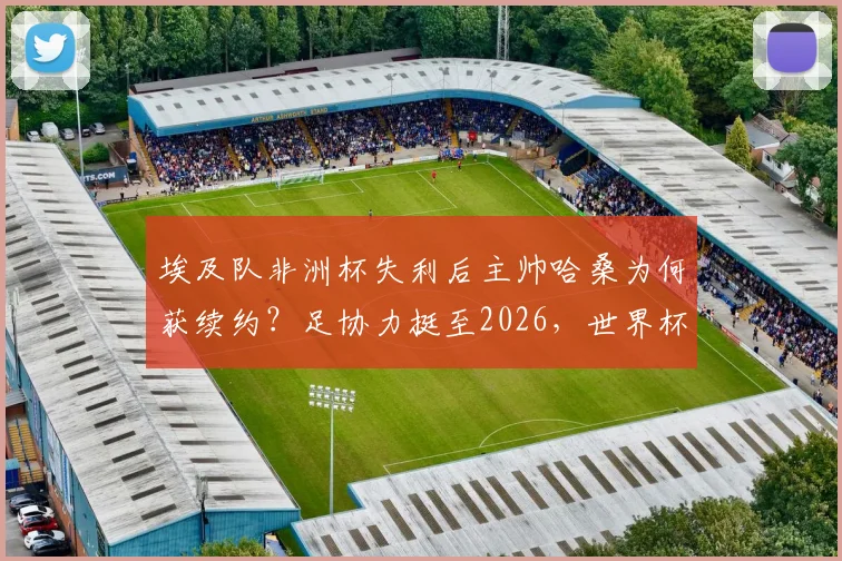 埃及队非洲杯失利后主帅哈桑为何获续约？足协力挺至2026，世界杯前景深度解读