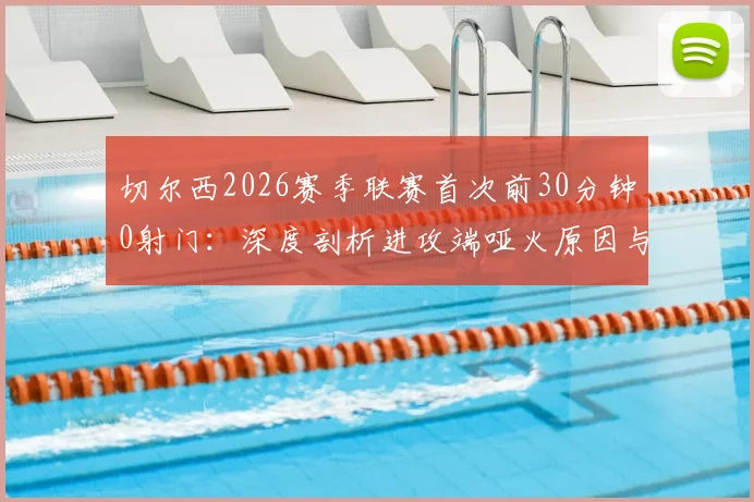 切尔西2026赛季联赛首次前30分钟0射门：深度剖析进攻端哑火原因与战术困境，附球队近期数据对比
