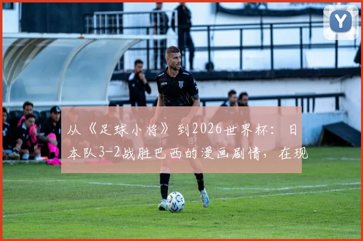 从《足球小将》到2026世界杯：日本队3-2战胜巴西的漫画剧情，在现实中究竟有无可能上演？