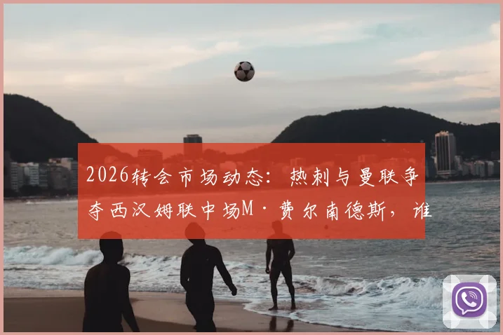 2026转会市场动态：热刺与曼联争夺西汉姆联中场M·费尔南德斯，谁将笑到最后？