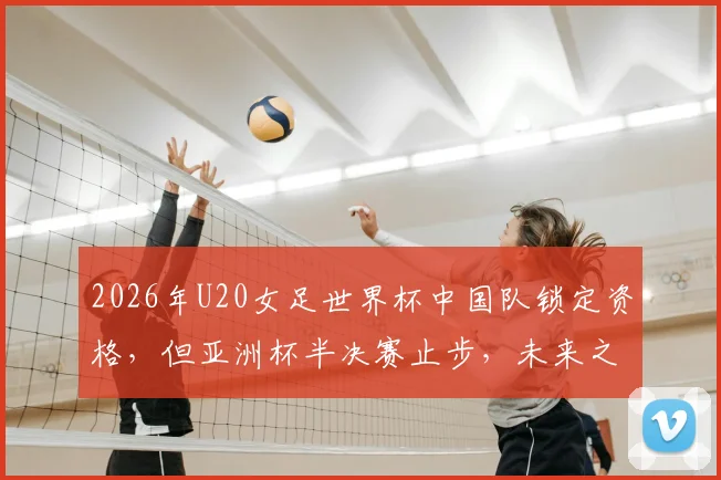 2026年U20女足世界杯中国队锁定资格,但亚洲杯半决赛止步,未来之路如何?