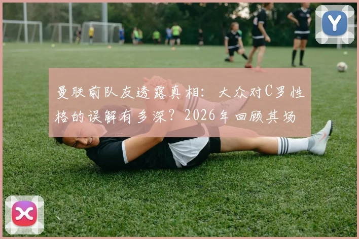 曼联前队友透露真相：大众对C罗性格的误解有多深？2026年回顾其场下真实面貌与相处细节