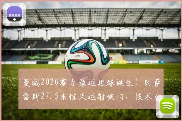 曼城2026赛季最远进球诞生！冈萨雷斯27.5米惊天远射破门，技术分析与队史远射排名一览