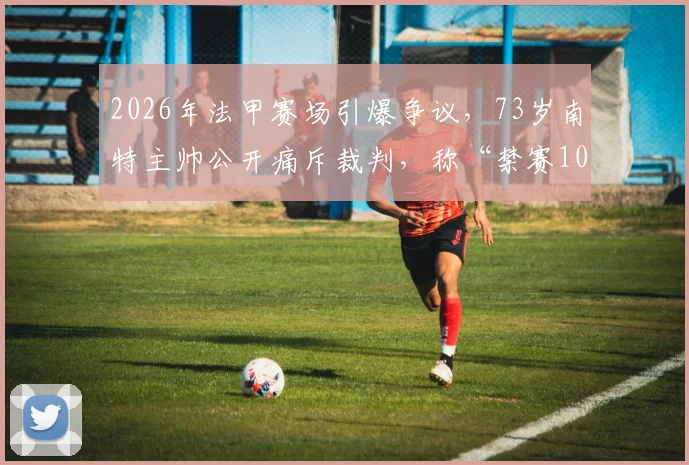 2026年法甲赛场引爆争议，73岁南特主帅公开痛斥裁判，称“禁赛10年也无所谓”背后原因探析