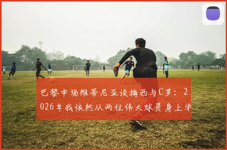 巴黎中场维蒂尼亚谈梅西与C罗：2026年我依然从两位伟大球员身上学习，分享具体所学内容与心得