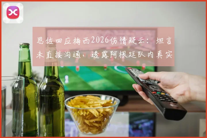 恩佐回应梅西2026伤情疑云：坦言未直接沟通，透露阿根廷队内真实互动情况