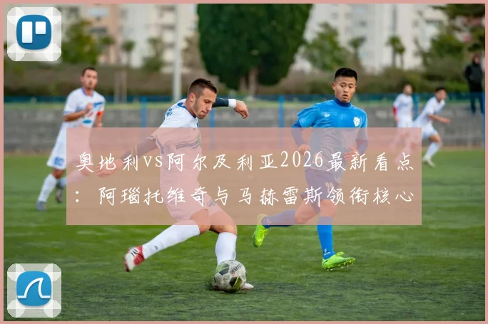 奥地利vs阿尔及利亚2026最新看点:阿瑙托维奇与马赫雷斯领衔核心阵容,解析阿拉巴等国脚状态