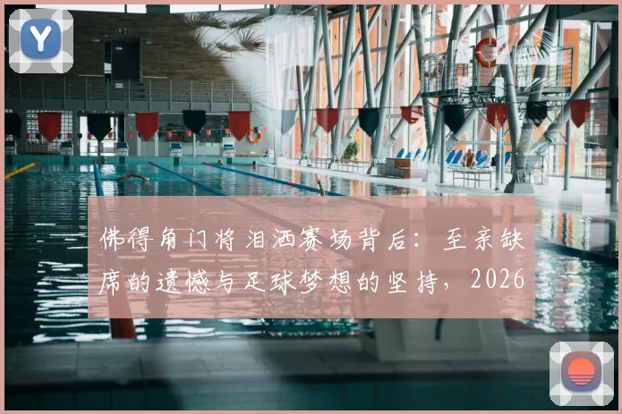 佛得角门将泪洒赛场背后：至亲缺席的遗憾与足球梦想的坚持，2026年赛场内外的心酸故事