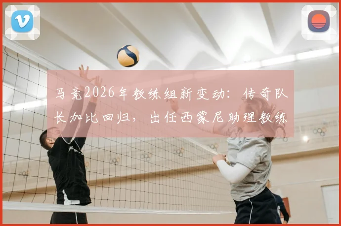 马竞2026年教练组新变动：传奇队长加比回归，出任西蒙尼助理教练，对球队战术有何影响？