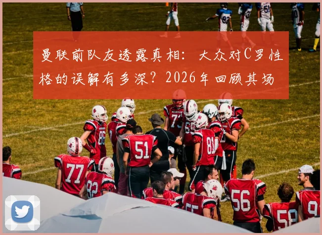 曼联前队友透露真相：大众对C罗性格的误解有多深？2026年回顾其场下真实面貌与相处细节